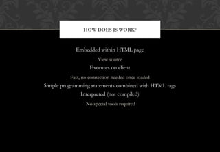 Embedded within HTML page
View source
Executes on client
Fast, no connection needed once loaded
Simple programming statements combined with HTML tags
Interpreted (not compiled)
No special tools required
HOW DOES JS WORK?
 