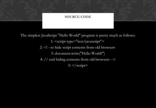 The simplest JavaScript "Hello World" program is pretty much as follows:
1: <script type="text/javascript">
2: <!-- to hide script contents from old browsers
3: document.write("Hello World!")
4: // end hiding contents from old browsers -->
5: </script>
SOURCE CODE
 