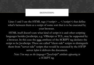 Lines 1 and 5 are the HTML tags (<script> ... </script>) that define
what's between them as a script of some sort that is to be executed by
your browser.
HTML itself doesn't care what kind of script it is and other scripting
languages besides JavaScript, e.g. VBScript or TCL, may be supported by
a browser. In this case the type attribute of the SCRIPT tag declares the
script to be JavaScript. These are called "client-side" scripts to distinguish
them from "server-side" scripts that would be executed by the HTTP
server before it delivers the document.
Note: You may see the language="JavaScript" attribute appearing in
a SCRIPT tag. 
DEFINITION:
 