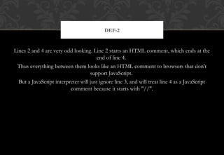 Lines 2 and 4 are very odd looking. Line 2 starts an HTML comment, which ends at the
end of line 4.
Thus everything between them looks like an HTML comment to browsers that don't
support JavaScript.
But a JavaScript interpreter will just ignore line 3, and will treat line 4 as a JavaScript
comment because it starts with "//".
DEF-2
 