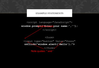 <script language="JavaScript">
window.prompt('Enter your name:','');
</script>
<form>
<input type="button" Value="Press"
onClick="window.alert('Hello');">
</form>
EXAMPLE STATEMENTS
Another event
Note quotes: " and '
 