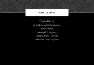 Totally different
A full programming language
Much harder!
A compiled language
Independent of the web
Sometimes used together
WHAT IS JAVA?
 