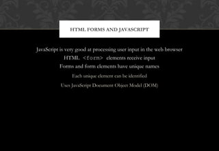 JavaScript is very good at processing user input in the web browser
HTML <form> elements receive input
Forms and form elements have unique names
Each unique element can be identified
Uses JavaScript Document Object Model (DOM)
HTML FORMS AND JAVASCRIPT
 