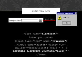 Personalising an alert box
<form name="alertform">
Enter your name:
<input type="text" name="yourname">
<input type="button" value= "Go"
onClick="window.alert('Hello ' + →
document.alertform.yourname.value);">
</form>
USING FORM DATA
 