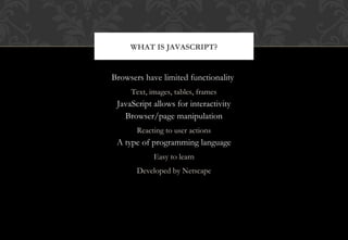 Browsers have limited functionality
Text, images, tables, frames
JavaScript allows for interactivity
Browser/page manipulation
Reacting to user actions
A type of programming language
Easy to learn
Developed by Netscape
WHAT IS JAVASCRIPT?
 