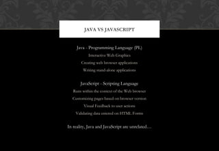 Java - Programming Language (PL)
Interactive Web Graphics
Creating web browser applications
Writing stand-alone applications
JavaScript - Scripting Language
Runs within the context of the Web browser
Customizing pages based on browser version
Visual Feedback to user actions
Validating data entered on HTML Forms
In reality, Java and JavaScript are unrelated…
JAVA VS JAVASCRIPT
 