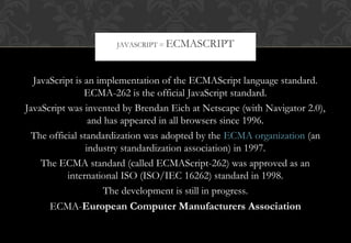 JavaScript is an implementation of the ECMAScript language standard.
ECMA-262 is the official JavaScript standard.
JavaScript was invented by Brendan Eich at Netscape (with Navigator 2.0),
and has appeared in all browsers since 1996.
The official standardization was adopted by the ECMA organization (an
industry standardization association) in 1997.
The ECMA standard (called ECMAScript-262) was approved as an
international ISO (ISO/IEC 16262) standard in 1998.
The development is still in progress.
ECMA-European Computer Manufacturers Association
JAVASCRIPT = ECMASCRIPT
 