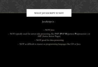 JavaScript is -
-- NOT Java
-- NOT typically used for server-side processing, like PHP (PHP Hypertext Preprocessor ) or
ASP (Active Server Pages)
-- NOT good for data-processing
-- NOT as difficult to master as programming languages like C# or Java
WHAT JAVASCRIPT IS NOT
 