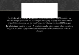 JavaScript gives HTML designers a programming tool - HTML authors are
normally not programmers, but JavaScript is a scripting language with a very simple
syntax! Almost anyone can put small "snippets" of code into their HTML pages
JavaScript can react to events - A JavaScript can be set to execute when something
happens, like when a page has finished loading or when a user clicks on an HTML
element
WHAT CAN
JAVASCRIPT DO?
 