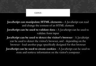 JavaScript can manipulate HTML elements - A JavaScript can read
and change the content of an HTML element
JavaScript can be used to validate data - A JavaScript can be used to
validate form input
JavaScript can be used to detect the visitor's browser - A JavaScript
can be used to detect the visitor's browser, and - depending on the
browser - load another page specifically designed for that browser
JavaScript can be used to create cookies - A JavaScript can be used to
store and retrieve information on the visitor's computer
CONT- JAVASCRIPT DO’S
 
