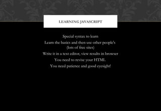 Special syntax to learn
Learn the basics and then use other people's
(lots of free sites)
Write it in a text editor, view results in browser
You need to revise your HTML
You need patience and good eyesight!
LEARNING JAVASCRIPT
 