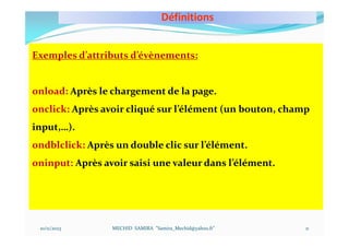 Définitions
10/11/2023 MECHID SAMIRA "Samira_Mechid@yahoo.fr"
Exemples d’attributs d’évènements:
onload: Après le chargement de la page.
onclick: Après avoir cliqué sur l’élément (un bouton, champ
input,…).
ondblclick: Après un double clic sur l’élément.
oninput: Après avoir saisi une valeur dans l’élément.
11
 
