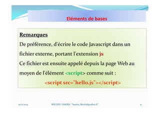 Eléments de bases
10/11/2023 MECHID SAMIRA "Samira_Mechid@yahoo.fr"
Remarques
De préférence, d'écrire le code Javascript dans un
fichier externe, portant l'extension js
Ce fichier est ensuite appelé depuis la page Web au
moyen de l'élément <script> comme suit :
<script src="hello.js"></script>
13
 
