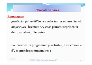 10/11/2023
MECHID SAMIRA "Samira_Mechid@yahoo.fr"
Remarques
• JavaScript fait la différence entre lettres minuscules et
majuscules : les mots AA et aa peuvent représenter
deux variables différentes.
• Pour rendre un programme plus lisible, il est conseillé
d’y mettre des commentaires ;
14
Eléments de bases
 