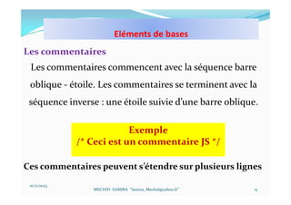 10/11/2023
MECHID SAMIRA "Samira_Mechid@yahoo.fr"
Les commentaires
Les commentaires commencent avec la séquence barre
oblique - étoile. Les commentaires se terminent avec la
séquence inverse : une étoile suivie d’une barre oblique.
15
Exemple
/* Ceci est un commentaire JS */
Ces commentaires peuvent s’étendre sur plusieurs lignes
Eléments de bases
 