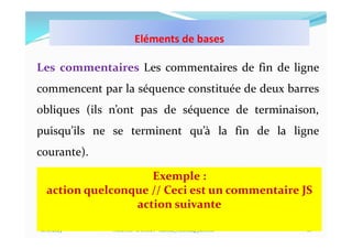 10/11/2023 MECHID SAMIRA "Samira_Mechid@yahoo.fr"
Les commentaires Les commentaires de fin de ligne
commencent par la séquence constituée de deux barres
obliques (ils n’ont pas de séquence de terminaison,
puisqu’ils ne se terminent qu’à la fin de la ligne
courante).
16
Exemple :
action quelconque // Ceci est un commentaire JS
action suivante
Eléments de bases
 