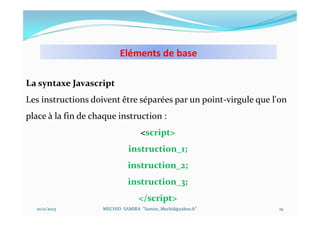 Eléments de base
10/11/2023 MECHID SAMIRA "Samira_Mechid@yahoo.fr"
La syntaxe Javascript
Les instructions doivent être séparées par un point-virgule que l'on
place à la fin de chaque instruction :
<script>
instruction_1;
instruction_2;
instruction_3;
</script>
19
 