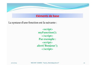 Eléments de base
10/11/2023 MECHID SAMIRA "Samira_Mechid@yahoo.fr"
La syntaxe d'une fonction est la suivante :
<script>
myFunction();
</script>
Par exemple :
<script>
alert('Bonjour');
</script>
20
 