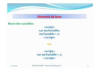 Eléments de base
10/11/2023 MECHID SAMIRA "Samira_Mechid@yahoo.fr"
Bases des variables
<script>
var myVariable;
myVariable = 2;
</script>
Ou
<script>
var myVariable = 2;
</script>
21
 