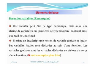 Eléments de base
10/11/2023 MECHID SAMIRA "Samira_Mechid@yahoo.fr"
Bases des variables (Remarques)
Une variable peut être de type numérique, mais aussi une
chaîne de caractères ou peut être de type booléen (boolean) ainsi
que Null et Undefined
Il existe en JavaScript une notion de variable globale et locale.
Les variables locales sont déclarées au sein d'une fonction. Les
variables globales sont les variables déclarées en dehors du corps
d'une fonction; (voir exemples plus loin)
22
 