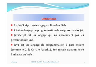 Définitions
10/11/2023 MECHID SAMIRA "Samira_Mechid@yahoo.fr"
Le JavaScript, créé en 1995 par Brendan Eich
C’est un langage de programmation de scripts orienté objet
JavaScript est un langage qui n'a absolument pas les
prétentions de Java.
Java est un langage de programmation à part entière
(comme le C, le C++, le Pascal...). Son terrain d'action ne se
limite pas au Web.
3
 