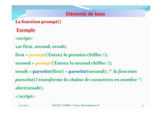 Eléments de base
10/11/2023 MECHID SAMIRA "Samira_Mechid@yahoo.fr"
La fonction prompt()
Exemple
<script>
var first, second, result;
first = prompt('Entrez le premier chiffre :');
second = prompt('Entrez le second chiffre :');
result = parseInt(first) + parseInt(second); /* la fonction
parseInt() transforme la chaîne de caractères en nombre */
alert(result);
</script>
31
 