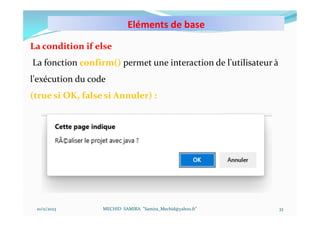 Eléments de base
10/11/2023 MECHID SAMIRA "Samira_Mechid@yahoo.fr"
La condition if else
La fonction confirm() permet une interaction de l'utilisateur à
l'exécution du code
(true si OK, false si Annuler) :
33
 