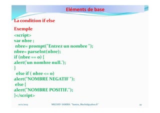 Eléments de base
10/11/2023 MECHID SAMIRA "Samira_Mechid@yahoo.fr"
La condition if else
Exemple
<script>
var nbre ;
nbre= prompt("Entrez un nombre ");
nbre= parseInt(nbre);
if (nbre == 0) {
alert('un nombre null.');
}
else if ( nbre <= 0)
alert("NOMBRE NEGATIF ");
else {
alert("NOMBRE POSITIF.");
}</script>
34
 