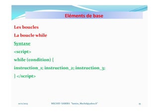 Eléments de base
10/11/2023 MECHID SAMIRA "Samira_Mechid@yahoo.fr"
Les boucles
La boucle while
Syntaxe
<script>
while (condition) {
instruction_1; instruction_2; instruction_3;
} </script>
35
 