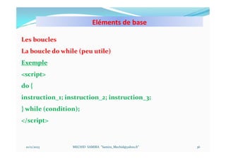 Eléments de base
10/11/2023 MECHID SAMIRA "Samira_Mechid@yahoo.fr"
Les boucles
La boucle do while (peu utile)
Exemple
<script>
do {
instruction_1; instruction_2; instruction_3;
} while (condition);
</script>
36
 