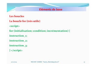 Eléments de base
10/11/2023 MECHID SAMIRA "Samira_Mechid@yahoo.fr"
Les boucles
La boucle for (très utile)
<script>
for (initialisation; condition; incrémentation) {
instruction_1;
instruction_2;
instruction_3;
} </script>
37
 