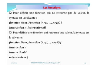 Les fonctions
10/11/2023 MECHID SAMIRA "Samira_Mechid@yahoo.fr"
 Pour définir une fonction qui ne retourne pas de valeur, la
syntaxe est la suivante :
function Nom_Function (Arg1, ..., ArgN) {
Instruction 1 InstructionM}
 Pour définir une fonction qui retourne une valeur, la syntaxe est
la suivante :
function Nom_Function (Arg1,..., ArgN) {
Instruction 1
InstructionM
return valeur }
39
 