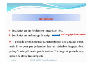 Définitions
10/11/2023 MECHID SAMIRA "Samira_Mechid@yahoo.fr"
JavaScript est profondément intégré à HTML
JavaScript est un langage de script un langage interprété
Il possède de nombreuses caractéristiques des langages objet,
mais il ne peut pas prétendre être un véritable langage objet
puisqu’il n'implémente pas la notion d'héritage et possède une
notion de classe très simpliste
4
 