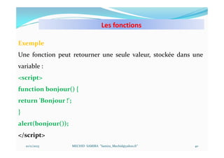 Les fonctions
10/11/2023 MECHID SAMIRA "Samira_Mechid@yahoo.fr"
Exemple
Une fonction peut retourner une seule valeur, stockée dans une
variable :
<script>
function bonjour() {
return 'Bonjour !';
}
alert(bonjour());
</script>
40
 