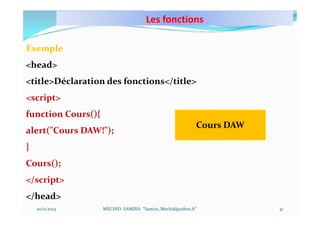 Les fonctions
10/11/2023 MECHID SAMIRA "Samira_Mechid@yahoo.fr"
Exemple
<head>
<title>Déclaration des fonctions</title>
<script>
function Cours(){
alert("Cours DAW!");
}
Cours();
</script>
</head>
Cours DAW
41
 