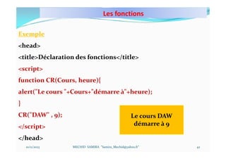 Les fonctions
10/11/2023 MECHID SAMIRA "Samira_Mechid@yahoo.fr"
Exemple
<head>
<title>Déclaration des fonctions</title>
<script>
function CR(Cours, heure){
alert("Le cours "+Cours+"démarre à"+heure);
}
CR("DAW" , 9);
</script>
</head>
Le cours DAW
démarre à 9
42
 