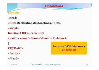 Les fonctions
10/11/2023 MECHID SAMIRA "Samira_Mechid@yahoo.fr"
Exemple
<head>
<title>Déclaration des fonctions</title>
<script>
function CR(Cours, heure){
alert("Le cours "+Cours+"démarre à"+heure);
}
CR("DAW");
</script>
</head>
Le cours DAW démarre à
undefined
43
 