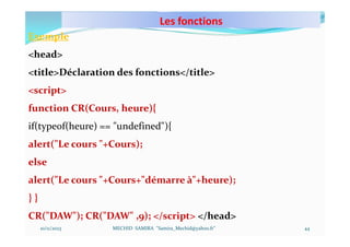 Les fonctions
10/11/2023 MECHID SAMIRA "Samira_Mechid@yahoo.fr"
Exemple
<head>
<title>Déclaration des fonctions</title>
<script>
function CR(Cours, heure){
if(typeof(heure) == "undefined"){
alert("Le cours "+Cours);
else
alert("Le cours "+Cours+"démarre à"+heure);
} }
CR("DAW"); CR("DAW" ,9); </script> </head>
44
 