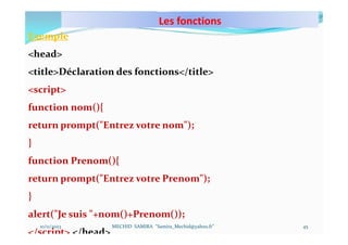 Les fonctions
10/11/2023 MECHID SAMIRA "Samira_Mechid@yahoo.fr"
Exemple
<head>
<title>Déclaration des fonctions</title>
<script>
function nom(){
return prompt("Entrez votre nom");
}
function Prenom(){
return prompt("Entrez votre Prenom");
}
alert("Je suis "+nom()+Prenom());
</script> </head>
45
 