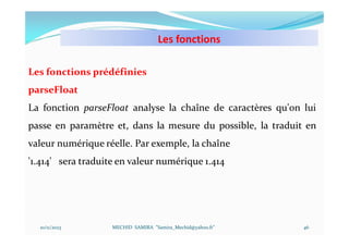 Les fonctions
10/11/2023 MECHID SAMIRA "Samira_Mechid@yahoo.fr"
Les fonctions prédéfinies
parseFloat
La fonction parseFloat analyse la chaîne de caractères qu'on lui
passe en paramètre et, dans la mesure du possible, la traduit en
valeur numérique réelle. Par exemple, la chaîne
'1.414' sera traduite en valeur numérique 1.414
46
 