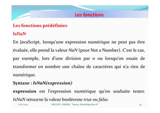 Les fonctions
10/11/2023 MECHID SAMIRA "Samira_Mechid@yahoo.fr"
Les fonctions prédéfinies
IsNaN
En JavaScript, lorsqu'une expression numérique ne peut pas être
évaluée, elle prend la valeur NaN (pour Not a Number). C'est le cas,
par exemple, lors d'une division par 0 ou lorsqu'on essaie de
transformer en nombre une chaîne de caractères qui n'a rien de
numérique.
Syntaxe : IsNaN(expression)
expression est l'expression numérique qu'on souhaite tester.
IsNaN retourne la valeur booléenne true ou false.
47
 