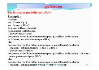 Les fonctions
10/11/2023 MECHID SAMIRA "Samira_Mechid@yahoo.fr"
Les fonctions prédéfinies(IsNaN)
Exemple :
<script>
var chaine1 = '3.14'
var chaine2 = 'Rien'
Res1=parseFloat(chaine1)
Res2=parseFloat(chaine2)
if (isNaN(Res1)==true)
document.write('La valeur obtenue pour parsefloat de la chaine
'+chaine1+ ' est non numerique.<BR>')
else
document.write ('La valeur numerique de parseFloat de la chaine
'+chaine1+ ' est numérique : ' + Res1 + '.<BR>')
if (isNaN(Res2)==true)
document.write('La valeur obtenue pour parsefloat de la chaine '+chaine2+
' n'est pas numerique.<BR>')
else
document.write ('La valeur numerique de parseFloat de la chaine
'+chaine1+ ' est numérique' + Res2 + '.<BR>') </script> 48
 
