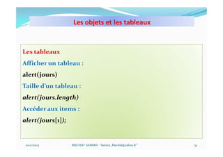 Les objets et les tableaux
10/11/2023 MECHID SAMIRA "Samira_Mechid@yahoo.fr"
Les tableaux
Afficher un tableau :
alert(jours)
Taille d’un tableau :
alert(jours.length)
Accéder aux items :
alert(jours[1]);
52
 