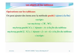 Les objets et les tableaux
10/11/2023 MECHID SAMIRA "Samira_Mechid@yahoo.fr"
Opérations sur les tableaux
On peut ajouter des items avec la méthode push() (ajout à la fin)
<script>
var myArray = ['R', 'M'];
myArray.push('A'); // Ajoute « A» à la fin du tableau
myArray.push('J', 'G'); // Ajoute « J » et « G» à la fin du tableau
</script>
53
 