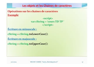 Les objets et les Chaines de caractères
10/11/2023 MECHID SAMIRA "Samira_Mechid@yahoo.fr"
Opérations sur les chaines de caractères
Exemple
<script>
var cString = ‘cours TD TP ‘
</script>
Écriture en minuscule :
cString = cString.toLowerCase();
Écriture en majuscule :
cString = cString.toUpperCase();
57
 