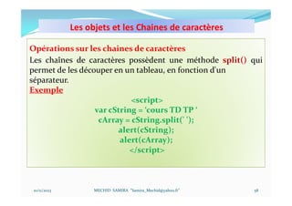 Les objets et les Chaines de caractères
10/11/2023 MECHID SAMIRA "Samira_Mechid@yahoo.fr"
Opérations sur les chaines de caractères
Les chaînes de caractères possèdent une méthode split() qui
permet de les découper en un tableau, en fonction d'un
séparateur.
Exemple
<script>
var cString = ‘cours TD TP ‘
cArray = cString.split(' ');
alert(cString);
alert(cArray);
</script>
58
 