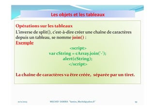 Les objets et les tableaux
10/11/2023 MECHID SAMIRA "Samira_Mechid@yahoo.fr"
Opérations sur les tableaux
L'inverse de split(), c'est-à-dire créer une chaîne de caractères
depuis un tableau, se nomme join() :
Exemple
<script>
var cString = cArray.join('-');
alert(cString);
</script>
La chaîne de caractères va être créée, séparée par un tiret.
59
 