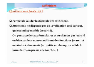 Définitions
10/11/2023 MECHID SAMIRA "Samira_Mechid@yahoo.fr"
Quoi faire avec JavaScript ?
 Permet de valider les formulaires côté client.
 Attention : ne dispense pas de la validation côté serveur,
qui est indispensable (sécurité).
On peut accéder aux formulaires et au champs par leurs id
ou bien par leur nom en utilisant des fonctions javascript
à certains événements (on quitte un champ, on valide le
formulaire, on presse une touche... )
6
 