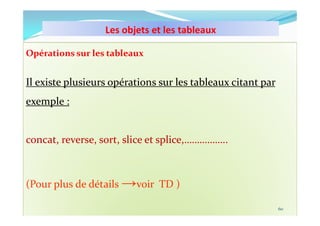 Les objets et les tableaux
10/11/2023 MECHID SAMIRA "Samira_Mechid@yahoo.fr"
Opérations sur les tableaux
Il existe plusieurs opérations sur les tableaux citant par
exemple :
concat, reverse, sort, slice et splice,……………..
(Pour plus de détails →voir TD )
60
 