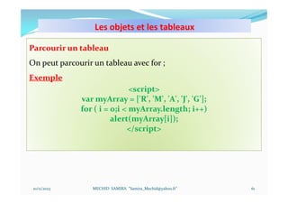 Les objets et les tableaux
10/11/2023 MECHID SAMIRA "Samira_Mechid@yahoo.fr"
Parcourir un tableau
On peut parcourir un tableau avec for ;
Exemple
<script>
var myArray = ['R', 'M', 'A', 'J', 'G'];
for ( i = 0;i < myArray.length; i++)
alert(myArray[i]);
</script>
61
 
